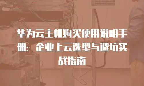 华为云主机购买使用说明手册：企业上云选型与避坑实战指南