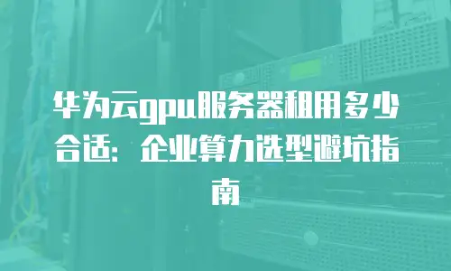 华为云gpu服务器租用多少合适：企业算力选型避坑指南