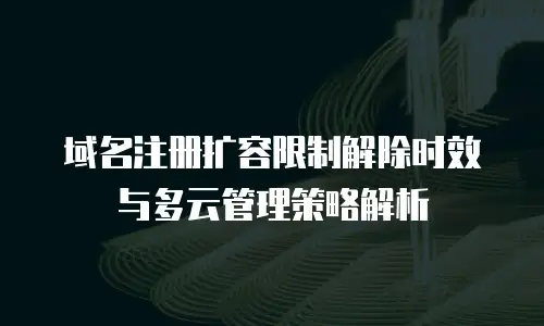 域名注册扩容限制解除时效与多云管理策略解析