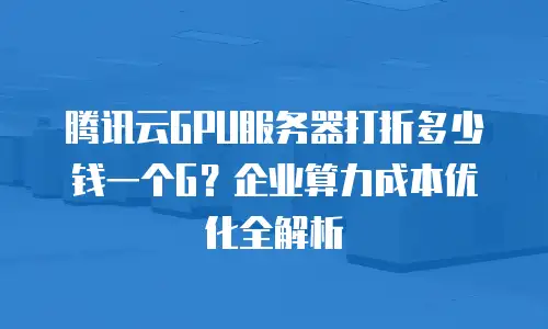 腾讯云GPU服务器打折多少钱一个G？企业算力成本优化全解析