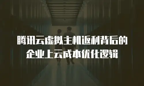 腾讯云虚拟主机返利背后的企业上云成本优化逻辑