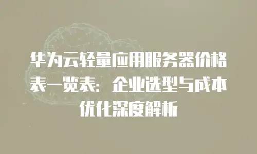 华为云轻量应用服务器价格表一览表：企业选型与成本优化深度解析