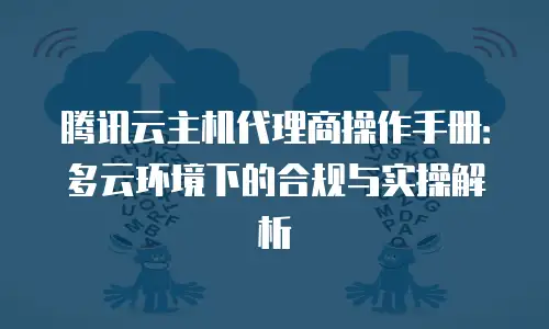 腾讯云主机代理商操作手册：多云环境下的合规与实操解析