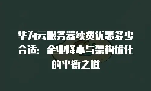 华为云服务器续费优惠多少合适：企业降本与架构优化的平衡之道