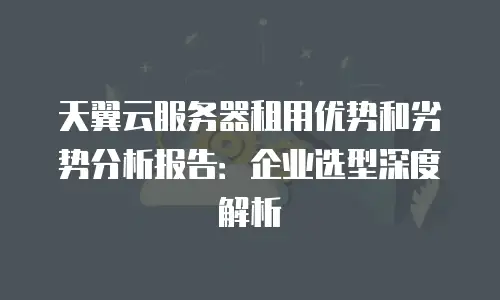 天翼云服务器租用优势和劣势分析报告：企业选型深度解析