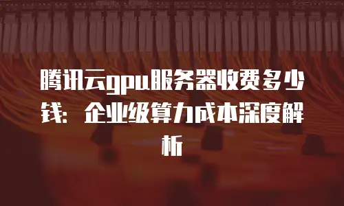 腾讯云gpu服务器收费多少钱：企业级算力成本深度解析