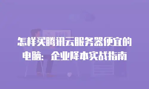 怎样买腾讯云服务器便宜的电脑：企业降本实战指南