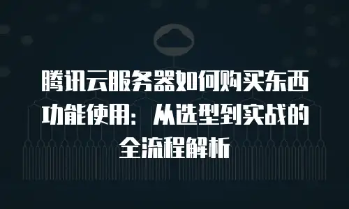 腾讯云服务器如何购买东西功能使用：从选型到实战的全流程解析