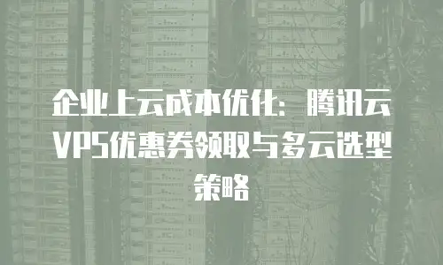 企业上云成本优化：腾讯云VPS优惠券领取与多云选型策略