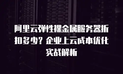 阿里云弹性裸金属服务器折扣多少？企业上云成本优化实战解析