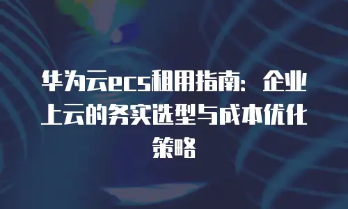 华为云ecs租用指南：企业上云的务实选型与成本优化策略