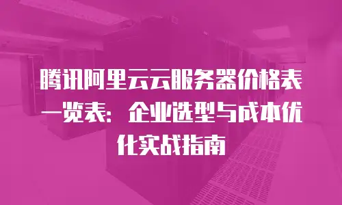 腾讯阿里云云服务器价格表一览表：企业选型与成本优化实战指南