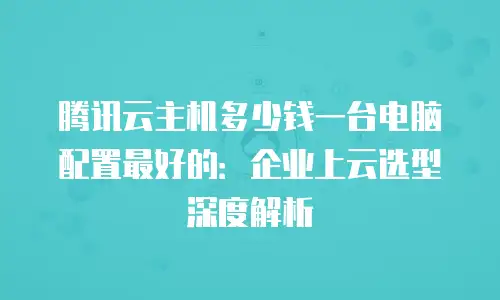 腾讯云主机多少钱一台电脑配置最好的：企业上云选型深度解析