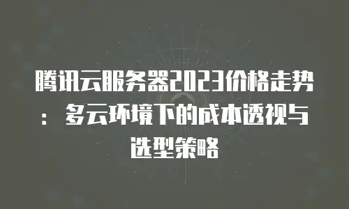 腾讯云服务器2023价格走势：多云环境下的成本透视与选型策略