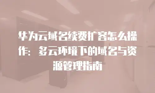华为云域名续费扩容怎么操作：多云环境下的域名与资源管理指南