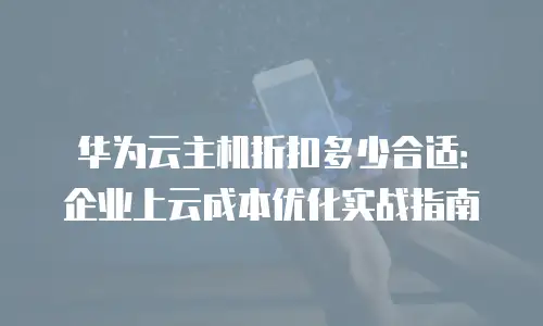 华为云主机折扣多少合适：企业上云成本优化实战指南