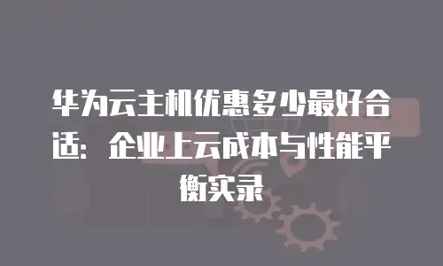 华为云主机优惠多少最好合适：企业上云成本与性能平衡实录