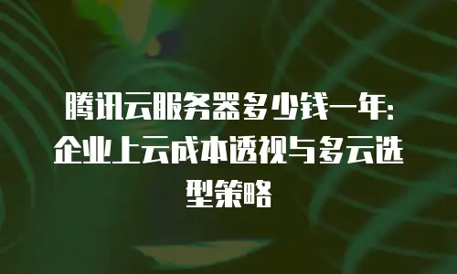 腾讯云服务器多少钱一年：企业上云成本透视与多云选型策略