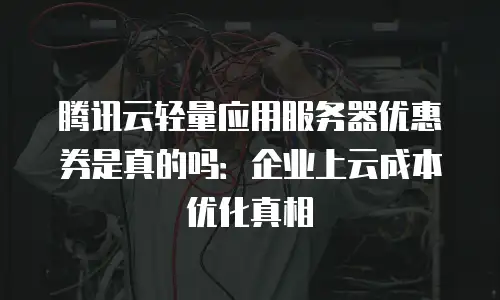 腾讯云轻量应用服务器优惠券是真的吗：企业上云成本优化真相