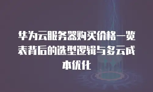 华为云服务器购买价格一览表背后的选型逻辑与多云成本优化