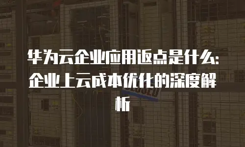 华为云企业应用返点是什么：企业上云成本优化的深度解析