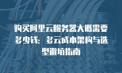 购买阿里云服务器大概需要多少钱：多云成本架构与选型避坑指南