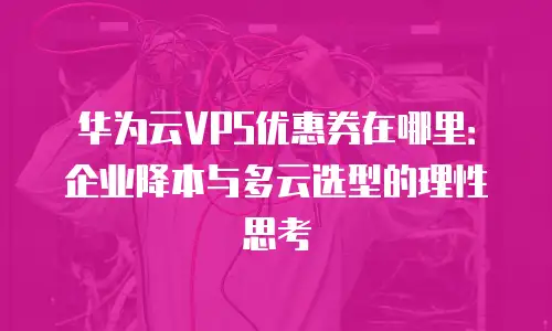 华为云VPS优惠券在哪里：企业降本与多云选型的理性思考