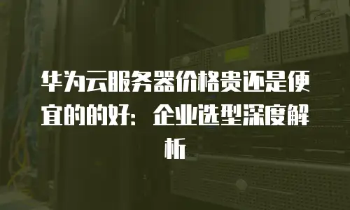 华为云服务器价格贵还是便宜的的好：企业选型深度解析