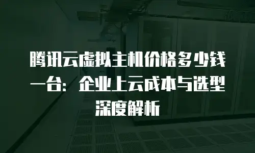 腾讯云虚拟主机价格多少钱一台：企业上云成本与选型深度解析