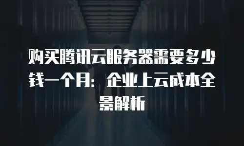 购买腾讯云服务器需要多少钱一个月：企业上云成本全景解析