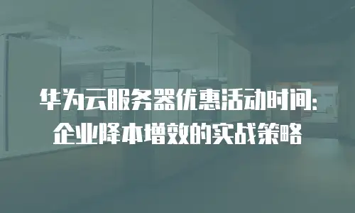 华为云服务器优惠活动时间：企业降本增效的实战策略