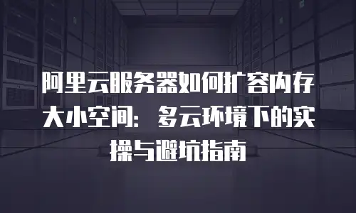 阿里云服务器如何扩容内存大小空间：多云环境下的实操与避坑指南