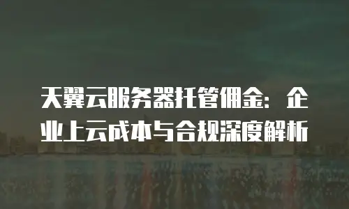 天翼云服务器托管佣金：企业上云成本与合规深度解析
