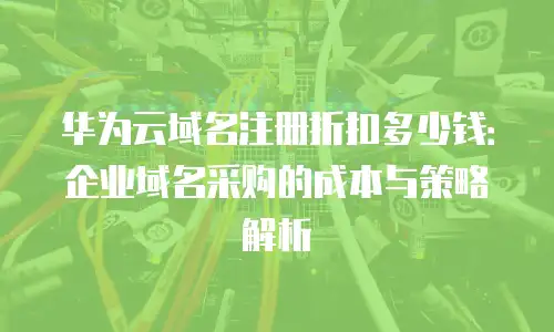 华为云域名注册折扣多少钱：企业域名采购的成本与策略解析