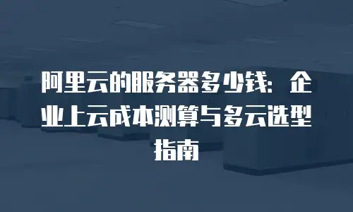 阿里云的服务器多少钱：企业上云成本测算与多云选型指南