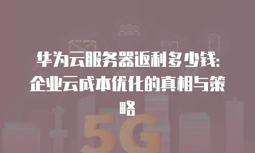 华为云服务器返利多少钱：企业云成本优化的真相与策略
