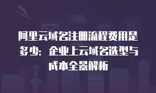 阿里云域名注册流程费用是多少：企业上云域名选型与成本全景解析