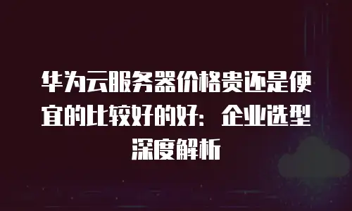 华为云服务器价格贵还是便宜的比较好的好：企业选型深度解析