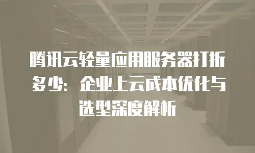腾讯云轻量应用服务器打折多少：企业上云成本优化与选型深度解析