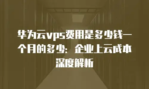 华为云vps费用是多少钱一个月的多少：企业上云成本深度解析