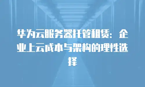 华为云服务器托管租赁：企业上云成本与架构的理性选择