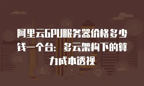 阿里云GPU服务器价格多少钱一个台：多云架构下的算力成本透视