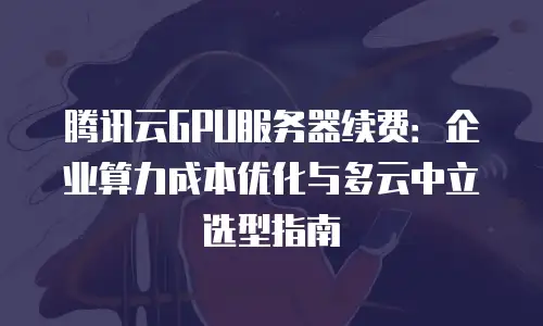 腾讯云GPU服务器续费：企业算力成本优化与多云中立选型指南