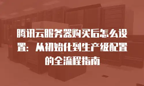 腾讯云服务器购买后怎么设置：从初始化到生产级配置的全流程指南