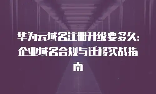 华为云域名注册升级要多久：企业域名合规与迁移实战指南