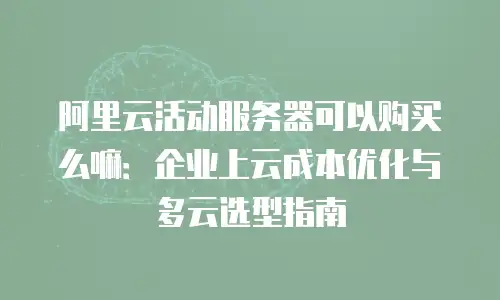 阿里云活动服务器可以购买么嘛：企业上云成本优化与多云选型指南