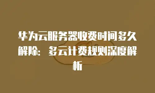 华为云服务器收费时间多久解除：多云计费规则深度解析