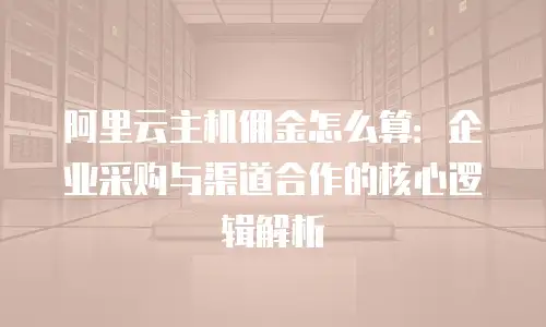 阿里云主机佣金怎么算：企业采购与渠道合作的核心逻辑解析