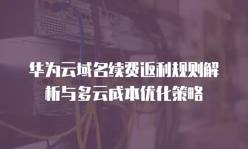 华为云域名续费返利规则解析与多云成本优化策略
