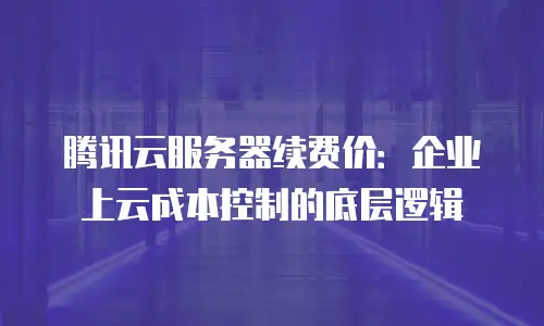 腾讯云服务器续费价：企业上云成本控制的底层逻辑